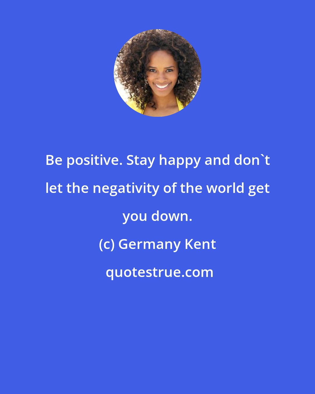 Germany Kent: Be positive. Stay happy and don't let the negativity of the world get you down.