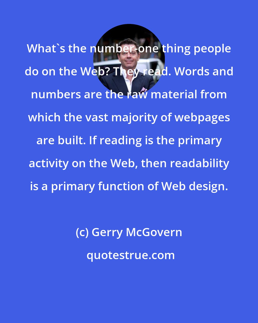Gerry McGovern: What's the number-one thing people do on the Web? They read. Words and numbers are the raw material from which the vast majority of webpages are built. If reading is the primary activity on the Web, then readability is a primary function of Web design.