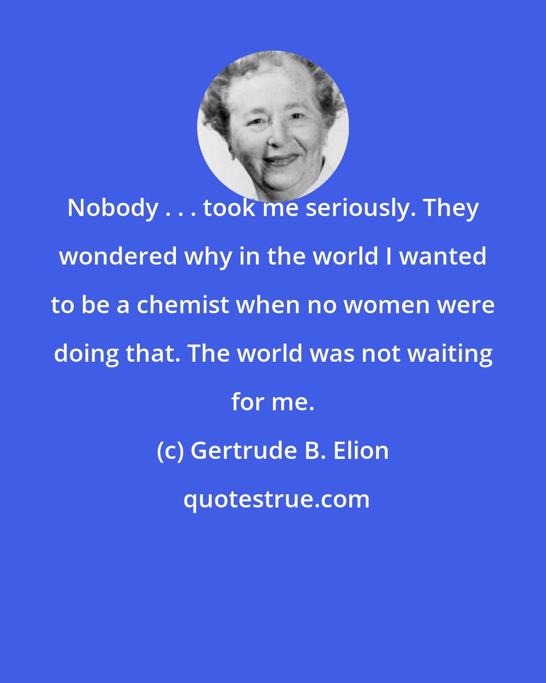 Gertrude B. Elion: Nobody . . . took me seriously. They wondered why in the world I wanted to be a chemist when no women were doing that. The world was not waiting for me.