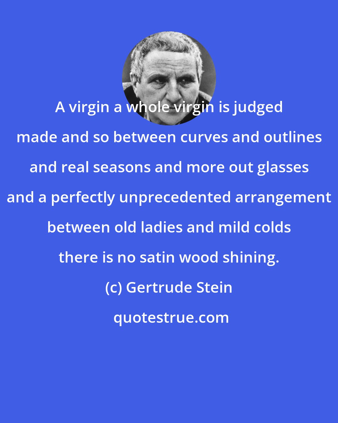 Gertrude Stein: A virgin a whole virgin is judged made and so between curves and outlines and real seasons and more out glasses and a perfectly unprecedented arrangement between old ladies and mild colds there is no satin wood shining.