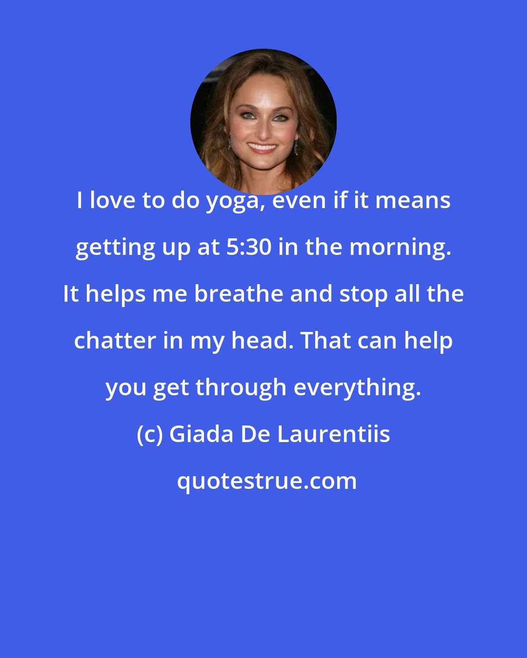 Giada De Laurentiis: I love to do yoga, even if it means getting up at 5:30 in the morning. It helps me breathe and stop all the chatter in my head. That can help you get through everything.