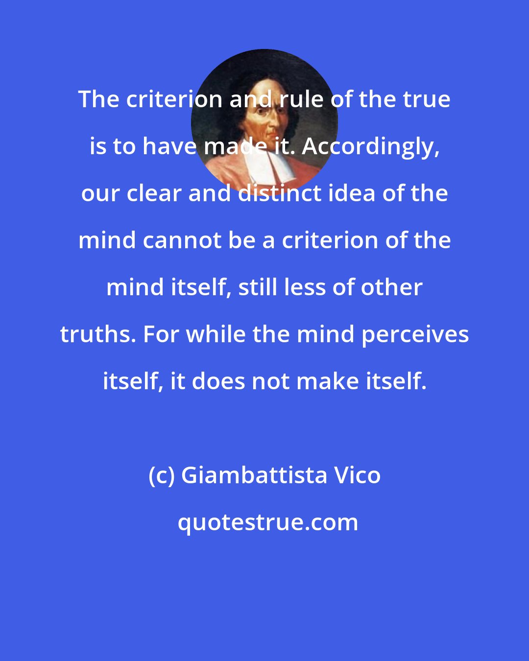Giambattista Vico: The criterion and rule of the true is to have made it. Accordingly, our clear and distinct idea of the mind cannot be a criterion of the mind itself, still less of other truths. For while the mind perceives itself, it does not make itself.
