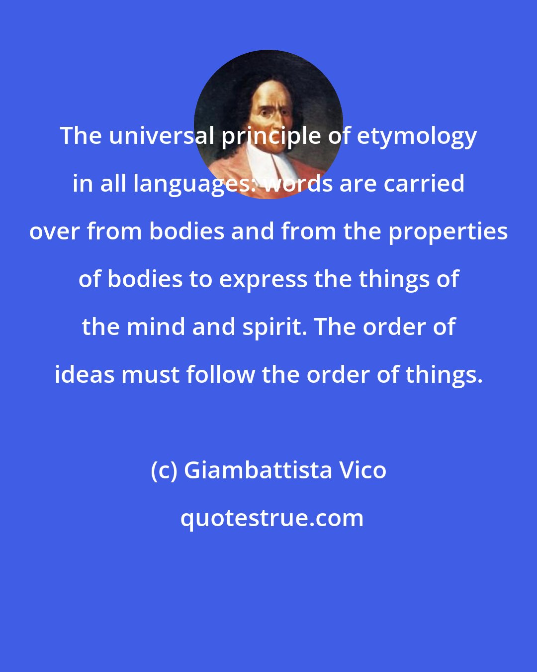Giambattista Vico: The universal principle of etymology in all languages: words are carried over from bodies and from the properties of bodies to express the things of the mind and spirit. The order of ideas must follow the order of things.