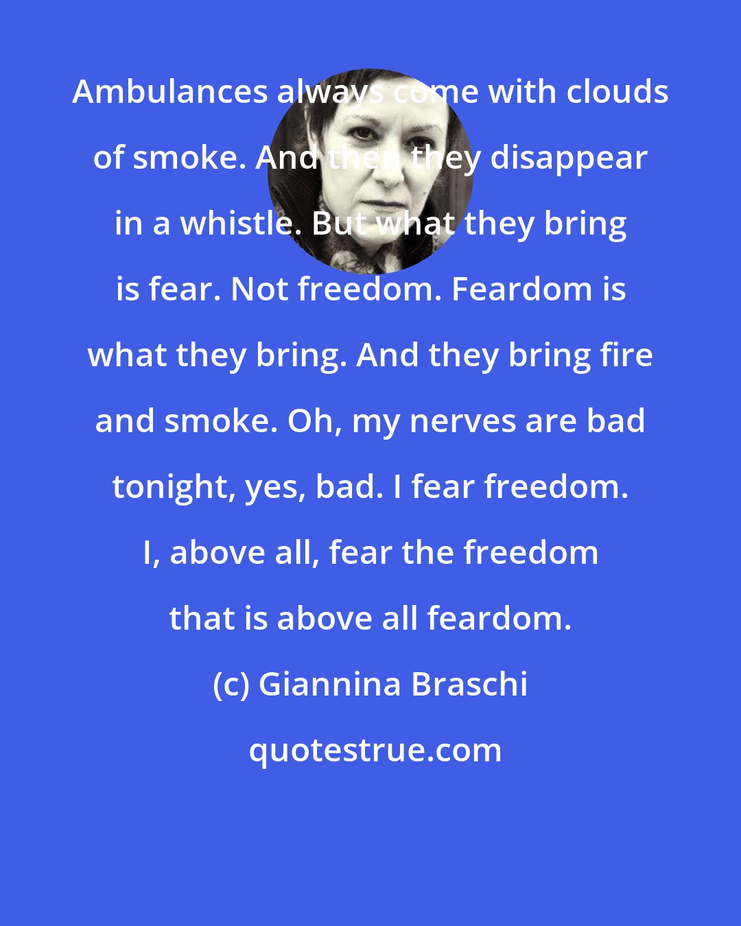 Giannina Braschi: Ambulances always come with clouds of smoke. And then they disappear in a whistle. But what they bring is fear. Not freedom. Feardom is what they bring. And they bring fire and smoke. Oh, my nerves are bad tonight, yes, bad. I fear freedom. I, above all, fear the freedom that is above all feardom.