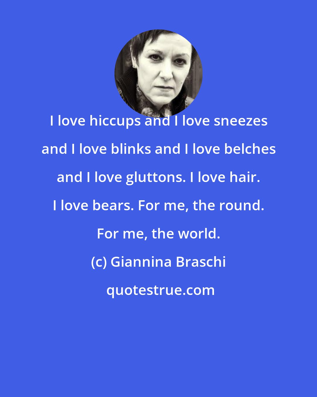 Giannina Braschi: I love hiccups and I love sneezes and I love blinks and I love belches and I love gluttons. I love hair. I love bears. For me, the round. For me, the world.