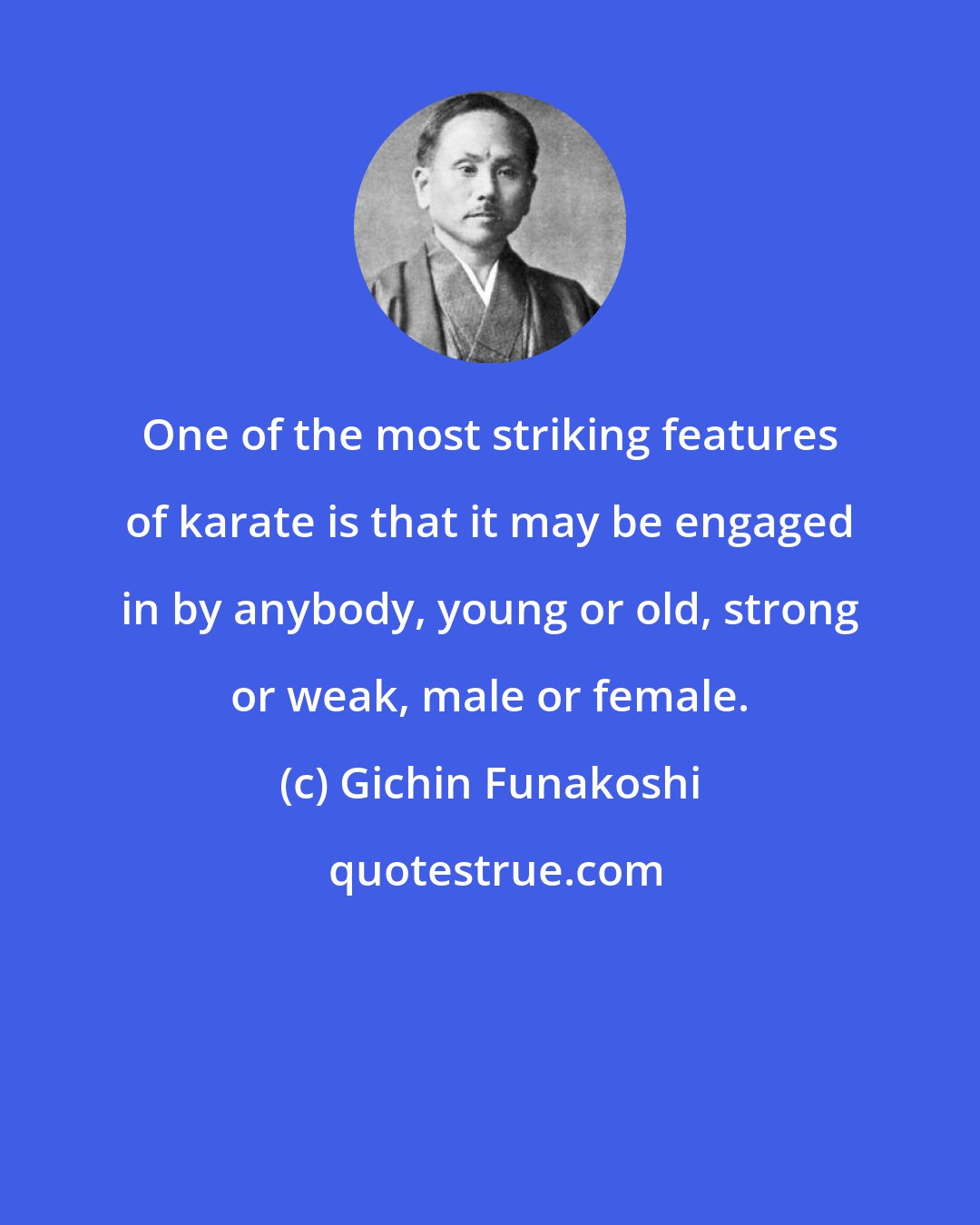 Gichin Funakoshi: One of the most striking features of karate is that it may be engaged in by anybody, young or old, strong or weak, male or female.