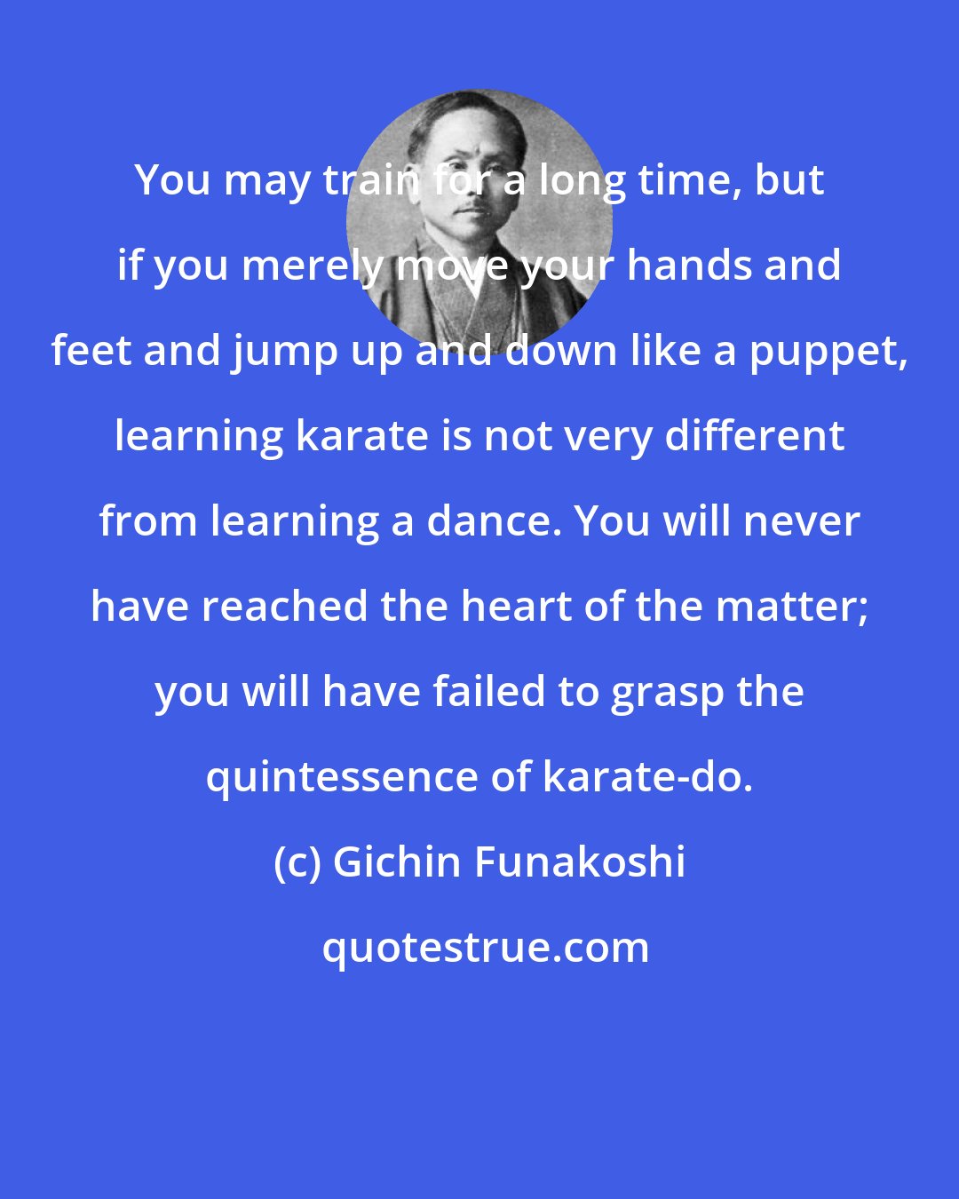 Gichin Funakoshi: You may train for a long time, but if you merely move your hands and feet and jump up and down like a puppet, learning karate is not very different from learning a dance. You will never have reached the heart of the matter; you will have failed to grasp the quintessence of karate-do.