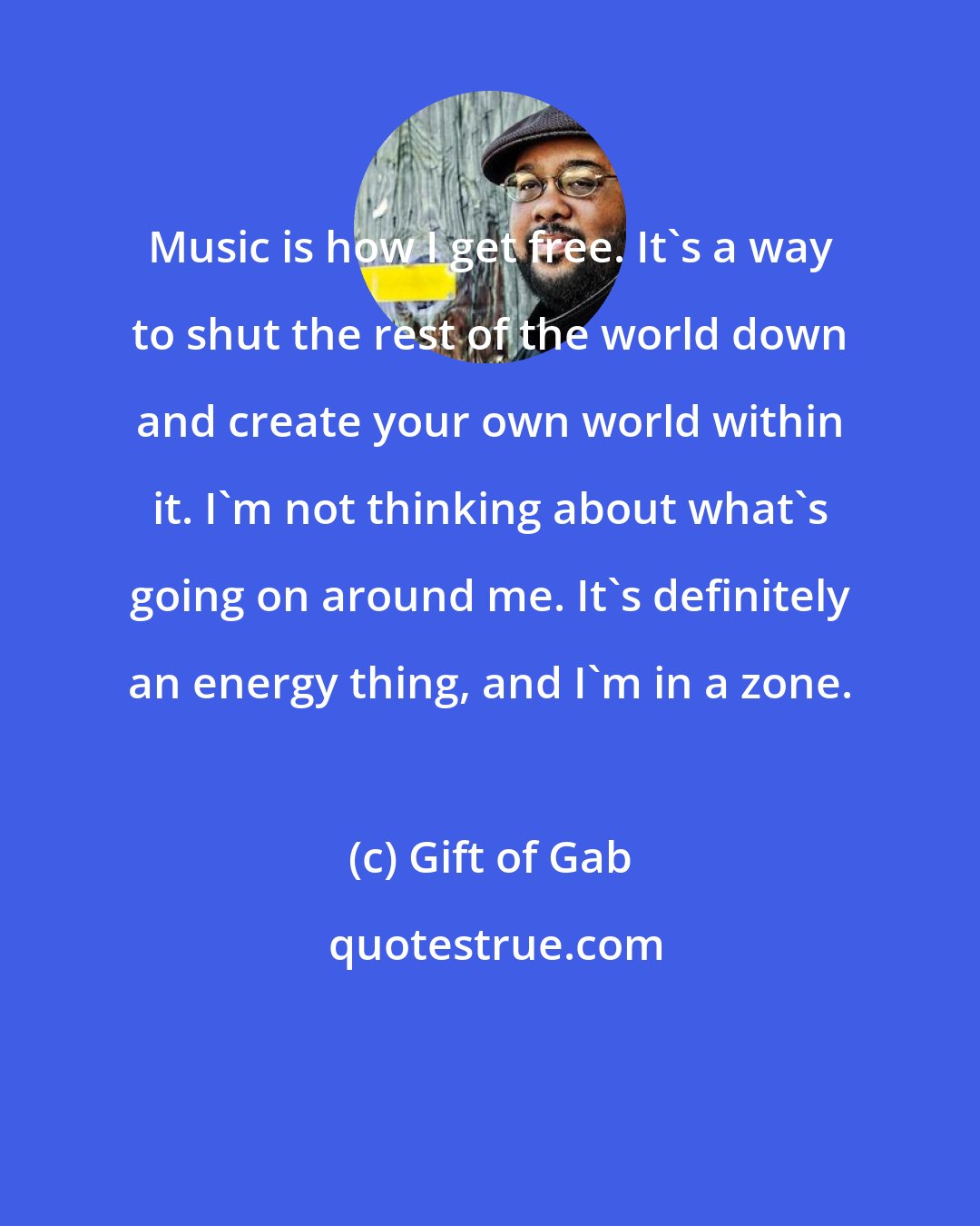 Gift of Gab: Music is how I get free. It's a way to shut the rest of the world down and create your own world within it. I'm not thinking about what's going on around me. It's definitely an energy thing, and I'm in a zone.