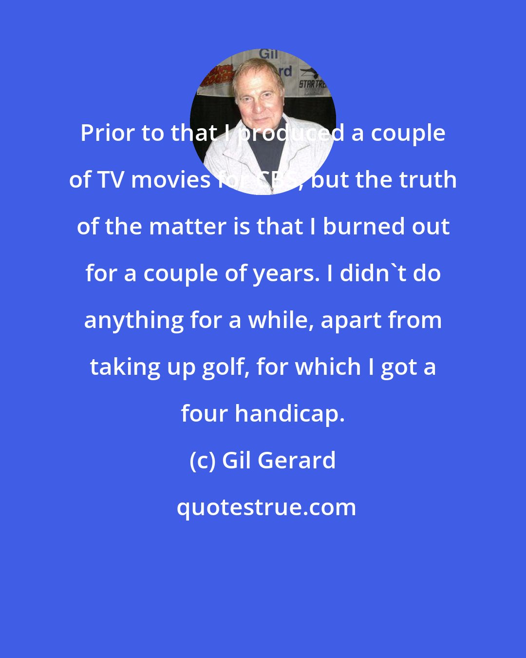 Gil Gerard: Prior to that I produced a couple of TV movies for CBS, but the truth of the matter is that I burned out for a couple of years. I didn't do anything for a while, apart from taking up golf, for which I got a four handicap.