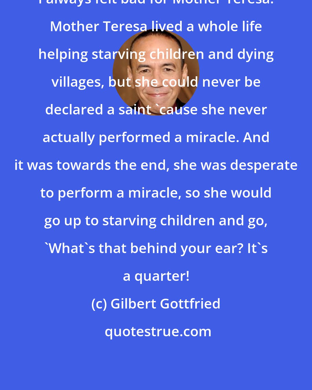 Gilbert Gottfried: I always felt bad for Mother Teresa. Mother Teresa lived a whole life helping starving children and dying villages, but she could never be declared a saint 'cause she never actually performed a miracle. And it was towards the end, she was desperate to perform a miracle, so she would go up to starving children and go, 'What's that behind your ear? It's a quarter!