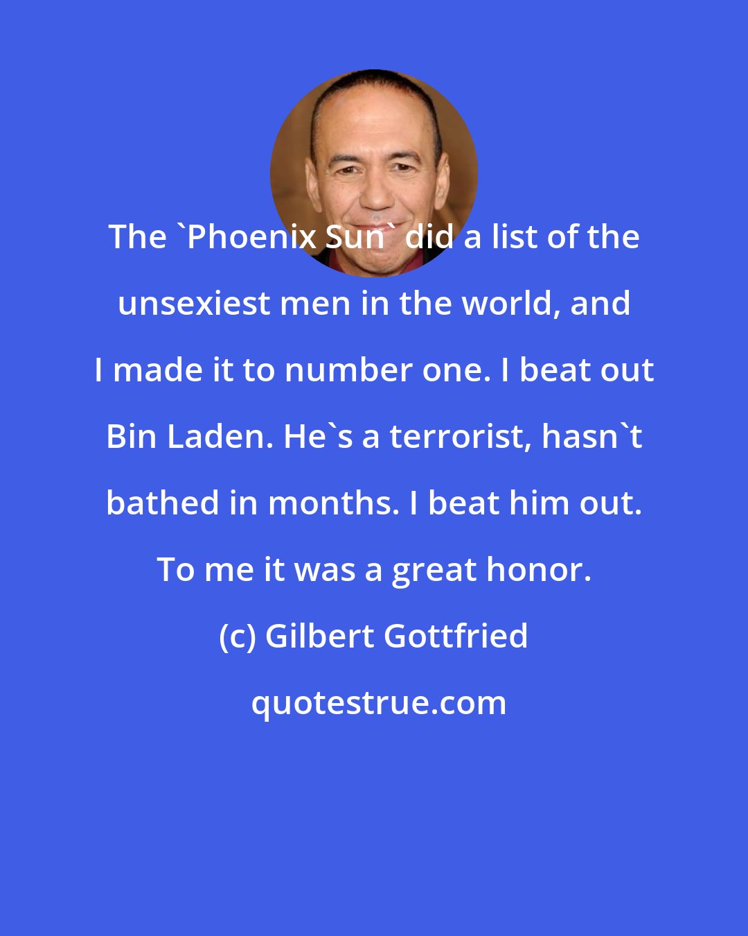 Gilbert Gottfried: The 'Phoenix Sun' did a list of the unsexiest men in the world, and I made it to number one. I beat out Bin Laden. He's a terrorist, hasn't bathed in months. I beat him out. To me it was a great honor.