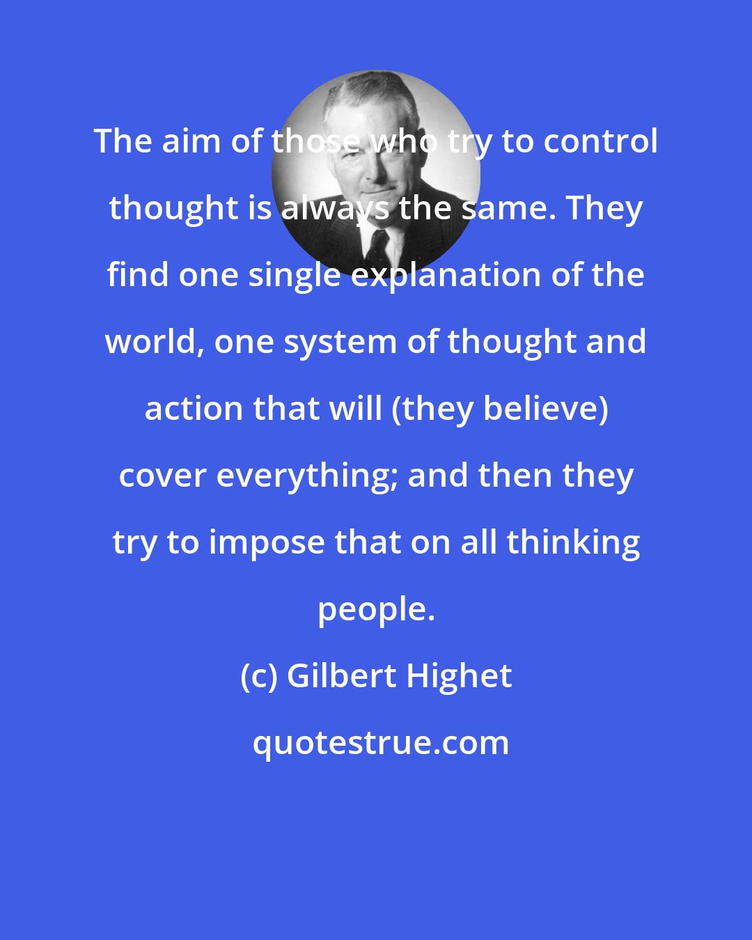 Gilbert Highet: The aim of those who try to control thought is always the same. They find one single explanation of the world, one system of thought and action that will (they believe) cover everything; and then they try to impose that on all thinking people.