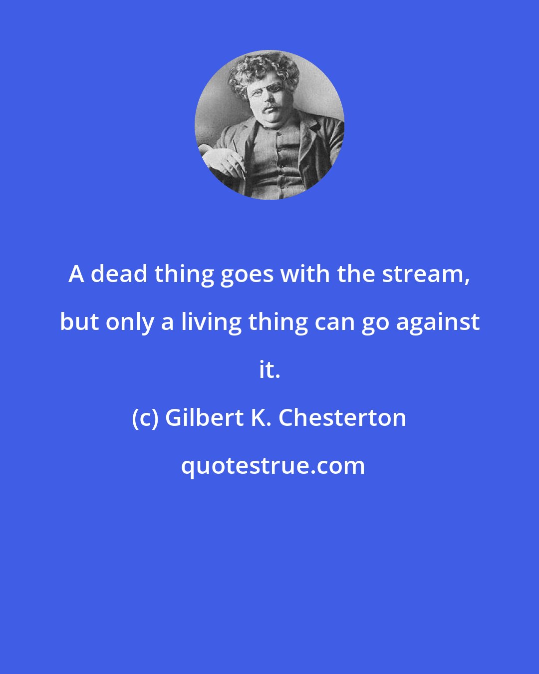 Gilbert K. Chesterton: A dead thing goes with the stream, but only a living thing can go against it.