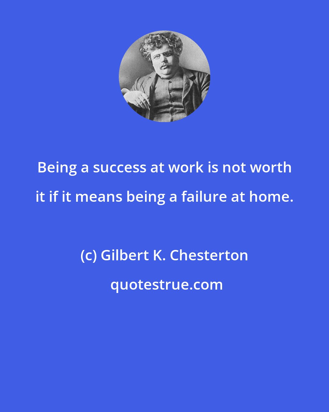 Gilbert K. Chesterton: Being a success at work is not worth it if it means being a failure at home.