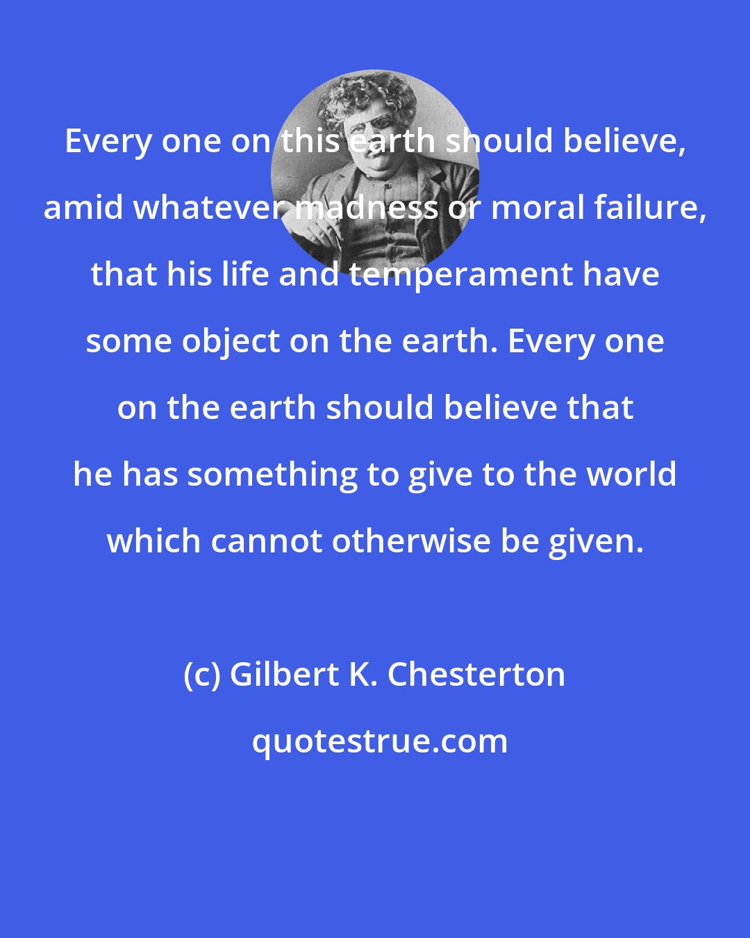 Gilbert K. Chesterton: Every one on this earth should believe, amid whatever madness or moral failure, that his life and temperament have some object on the earth. Every one on the earth should believe that he has something to give to the world which cannot otherwise be given.