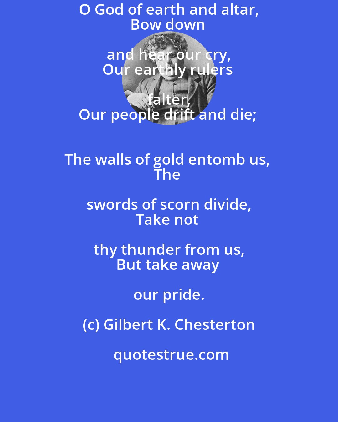 Gilbert K. Chesterton: O God of earth and altar, 
Bow down and hear our cry, 
Our earthly rulers falter, 
Our people drift and die; 
The walls of gold entomb us, 
The swords of scorn divide, 
Take not thy thunder from us, 
But take away our pride.