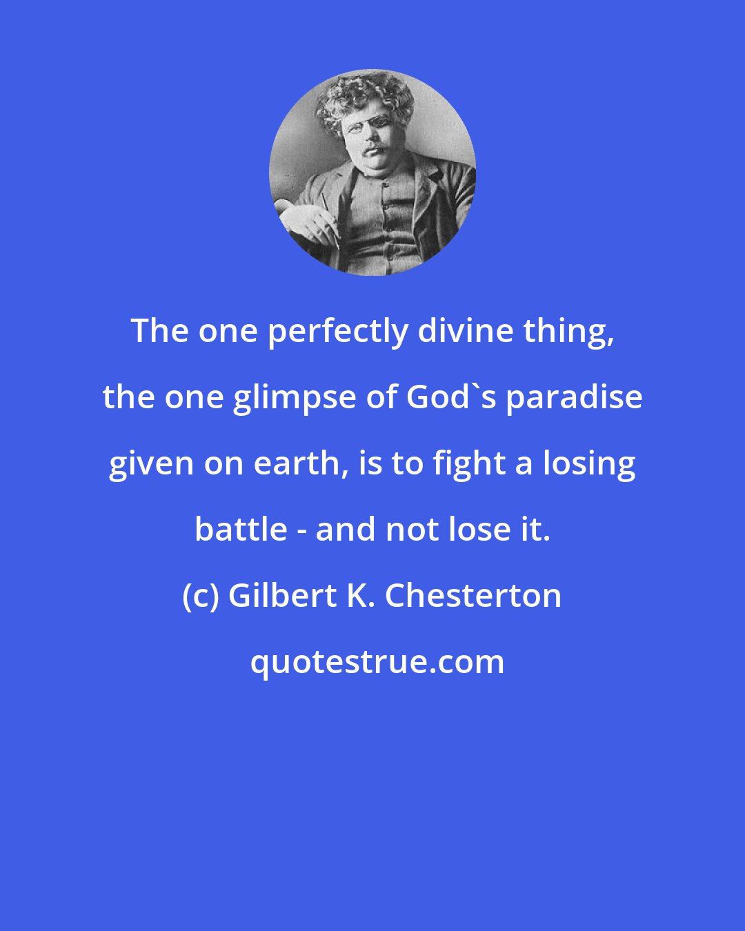 Gilbert K. Chesterton: The one perfectly divine thing, the one glimpse of God's paradise given on earth, is to fight a losing battle - and not lose it.