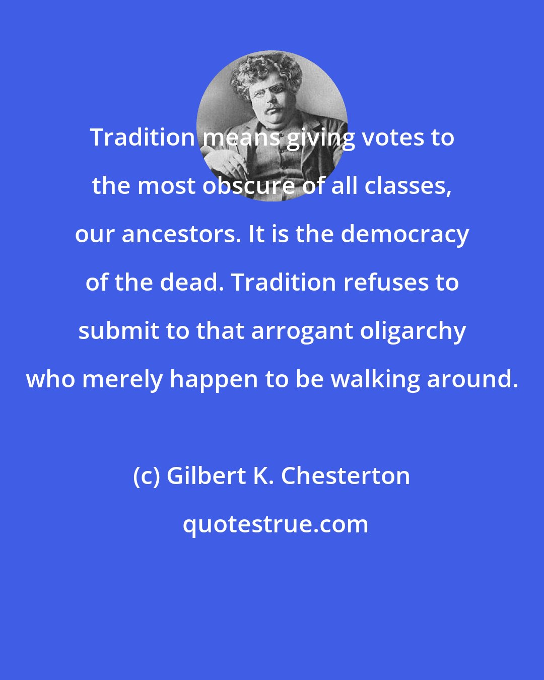 Gilbert K. Chesterton: Tradition means giving votes to the most obscure of all classes, our ancestors. It is the democracy of the dead. Tradition refuses to submit to that arrogant oligarchy who merely happen to be walking around.