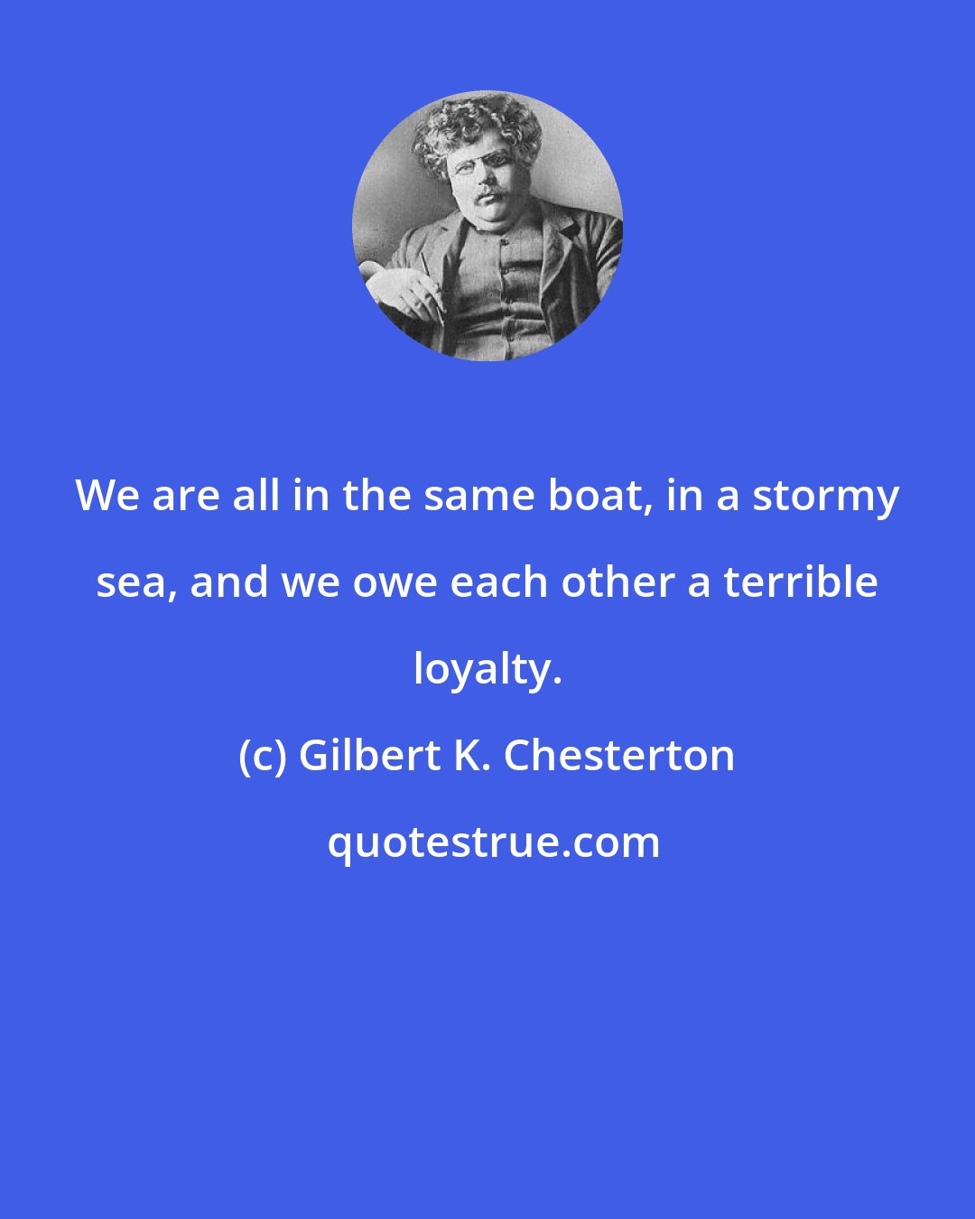 Gilbert K. Chesterton: We are all in the same boat, in a stormy sea, and we owe each other a terrible loyalty.