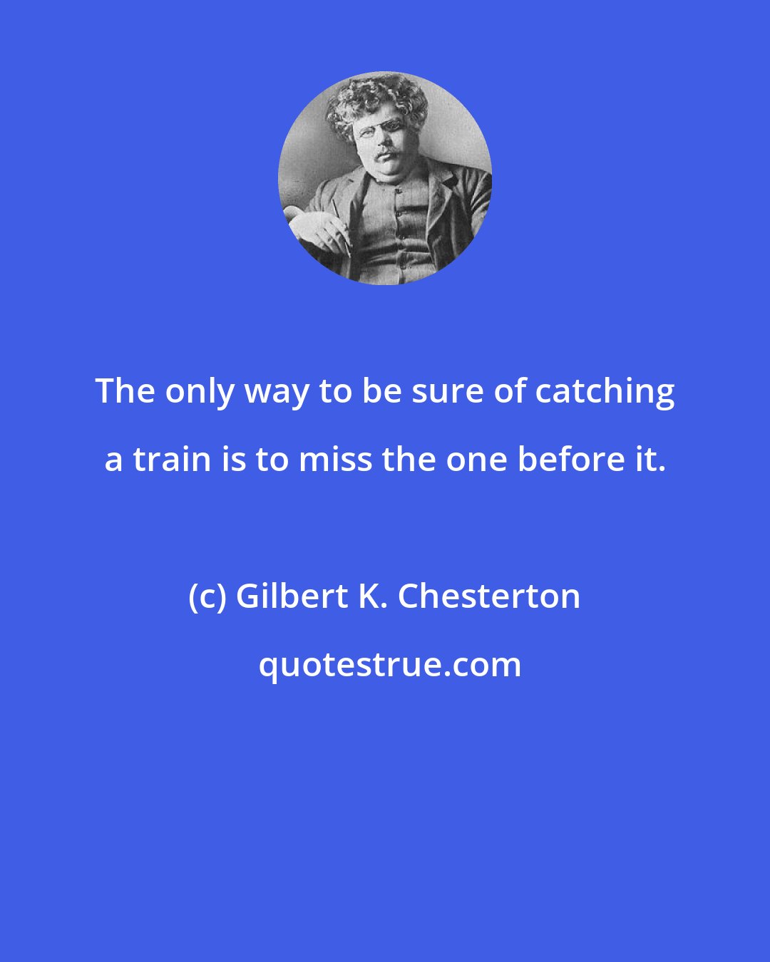 Gilbert K. Chesterton: The only way to be sure of catching a train is to miss the one before it.