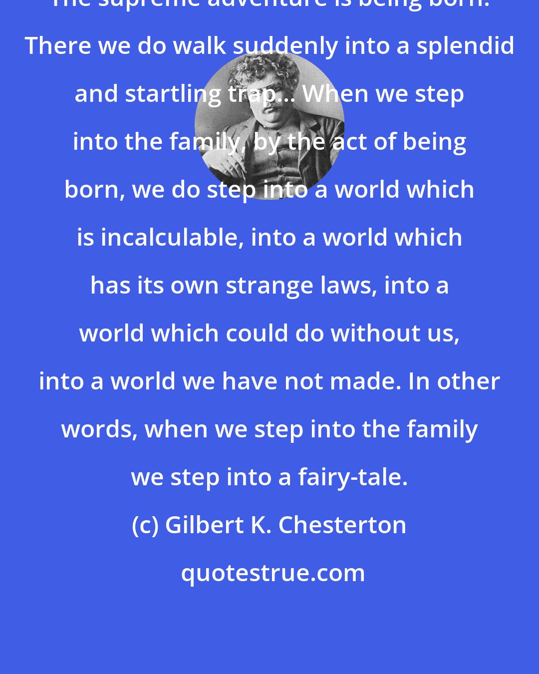 Gilbert K. Chesterton: The supreme adventure is being born. There we do walk suddenly into a splendid and startling trap... When we step into the family, by the act of being born, we do step into a world which is incalculable, into a world which has its own strange laws, into a world which could do without us, into a world we have not made. In other words, when we step into the family we step into a fairy-tale.