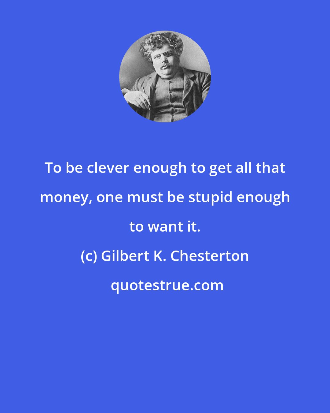 Gilbert K. Chesterton: To be clever enough to get all that money, one must be stupid enough to want it.