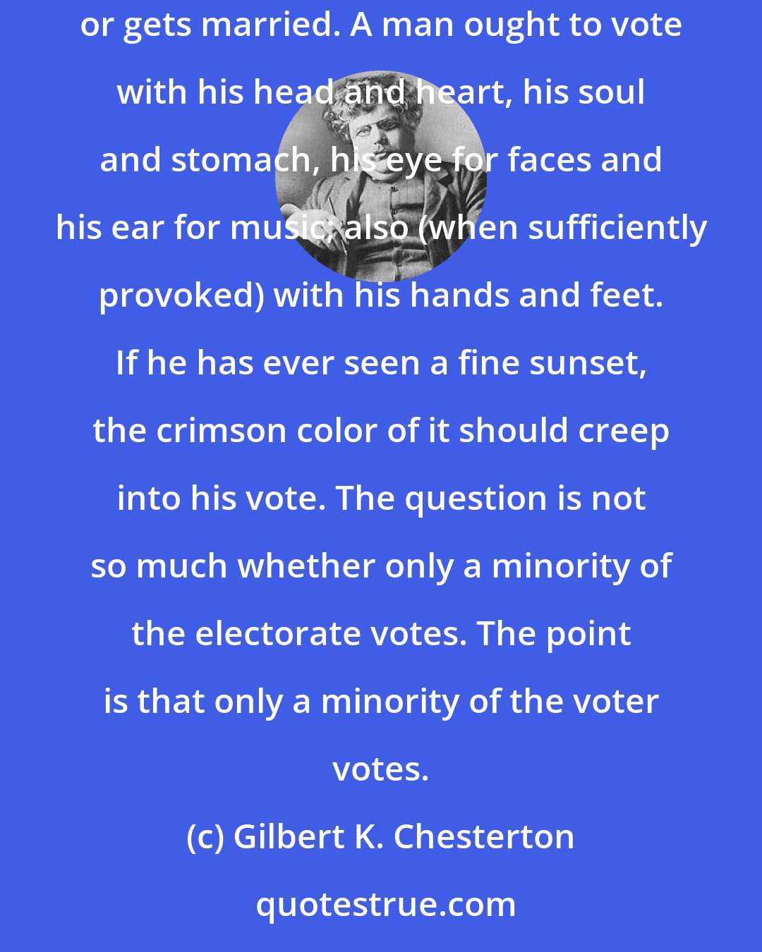 Gilbert K. Chesterton: The average man votes below himself; he votes with half a mind or a hundredth part of one. A man ought to vote with the whole of himself, as he worships or gets married. A man ought to vote with his head and heart, his soul and stomach, his eye for faces and his ear for music; also (when sufficiently provoked) with his hands and feet. If he has ever seen a fine sunset, the crimson color of it should creep into his vote. The question is not so much whether only a minority of the electorate votes. The point is that only a minority of the voter votes.