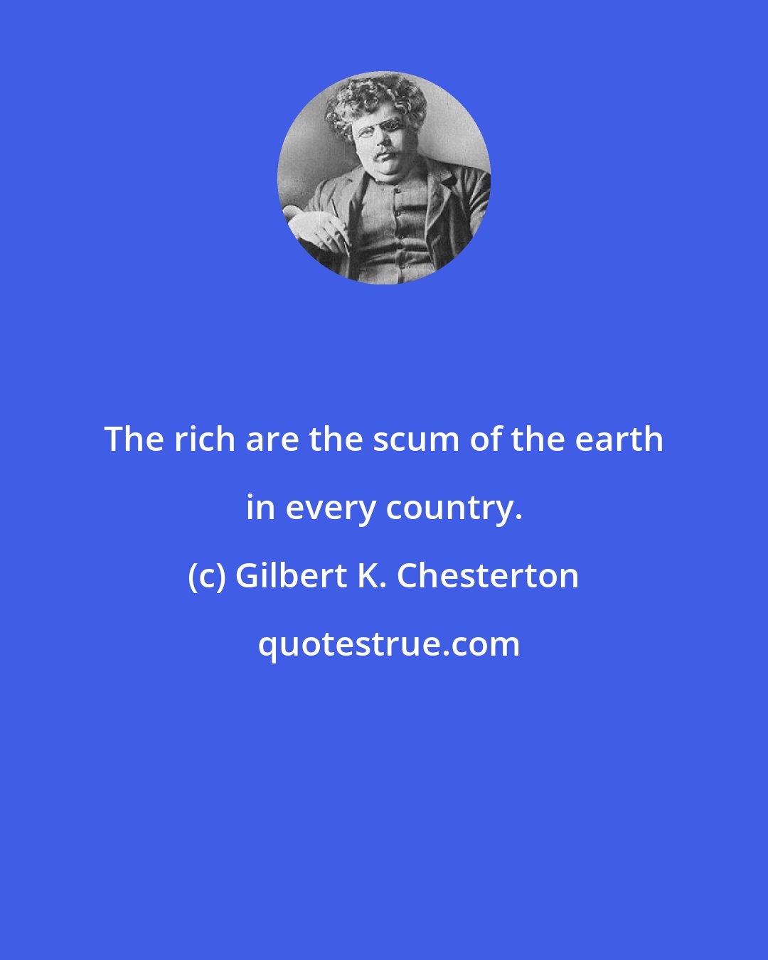 Gilbert K. Chesterton: The rich are the scum of the earth in every country.