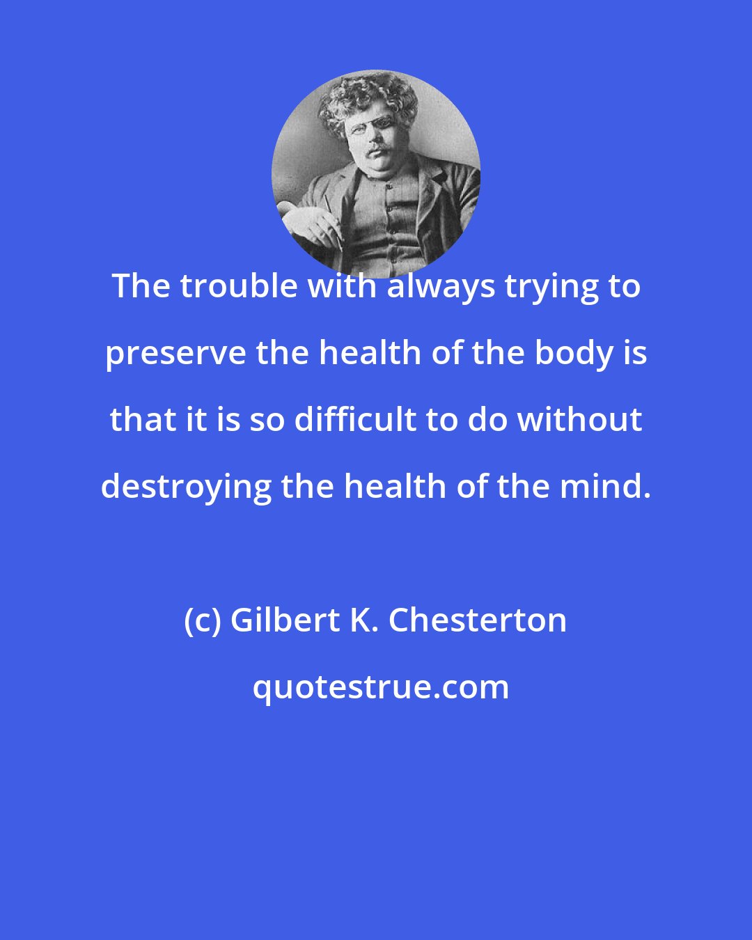 Gilbert K. Chesterton: The trouble with always trying to preserve the health of the body is that it is so difficult to do without destroying the health of the mind.