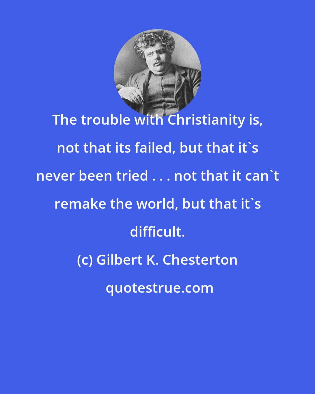 Gilbert K. Chesterton: The trouble with Christianity is, not that its failed, but that it's never been tried . . . not that it can't remake the world, but that it's difficult.