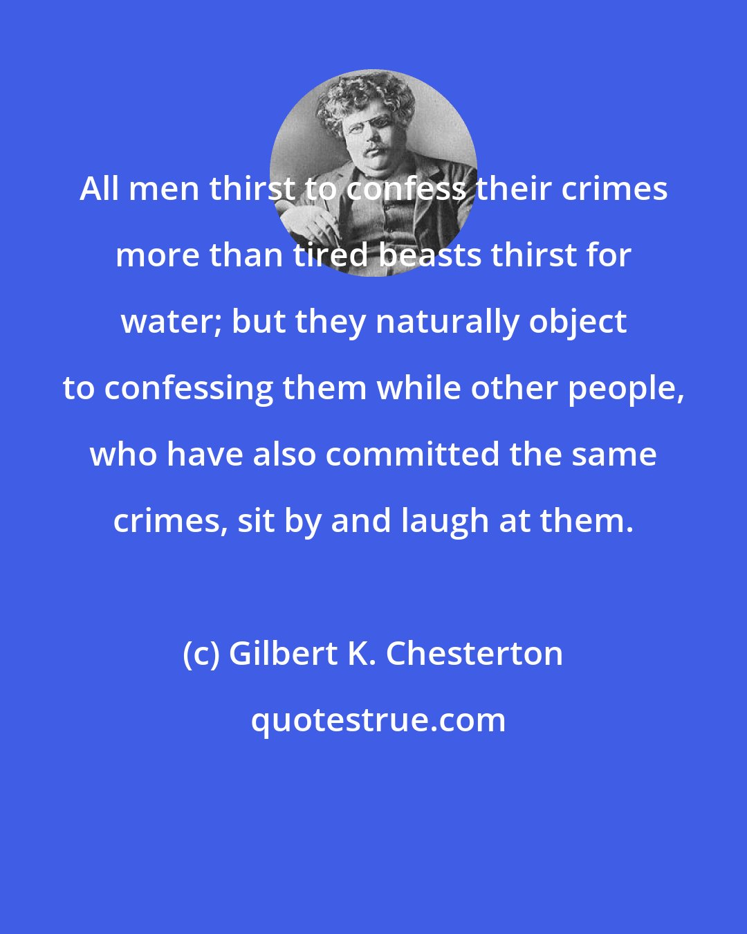 Gilbert K. Chesterton: All men thirst to confess their crimes more than tired beasts thirst for water; but they naturally object to confessing them while other people, who have also committed the same crimes, sit by and laugh at them.