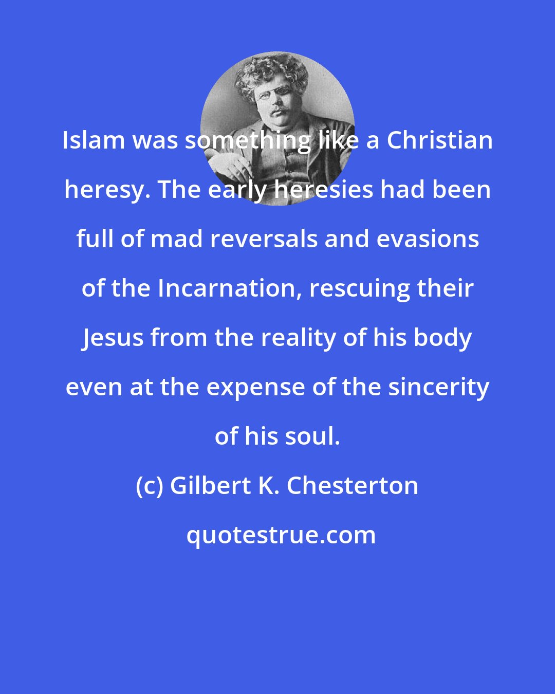 Gilbert K. Chesterton: Islam was something like a Christian heresy. The early heresies had been full of mad reversals and evasions of the Incarnation, rescuing their Jesus from the reality of his body even at the expense of the sincerity of his soul.