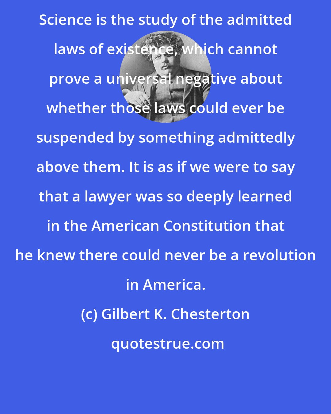 Gilbert K. Chesterton: Science is the study of the admitted laws of existence, which cannot prove a universal negative about whether those laws could ever be suspended by something admittedly above them. It is as if we were to say that a lawyer was so deeply learned in the American Constitution that he knew there could never be a revolution in America.