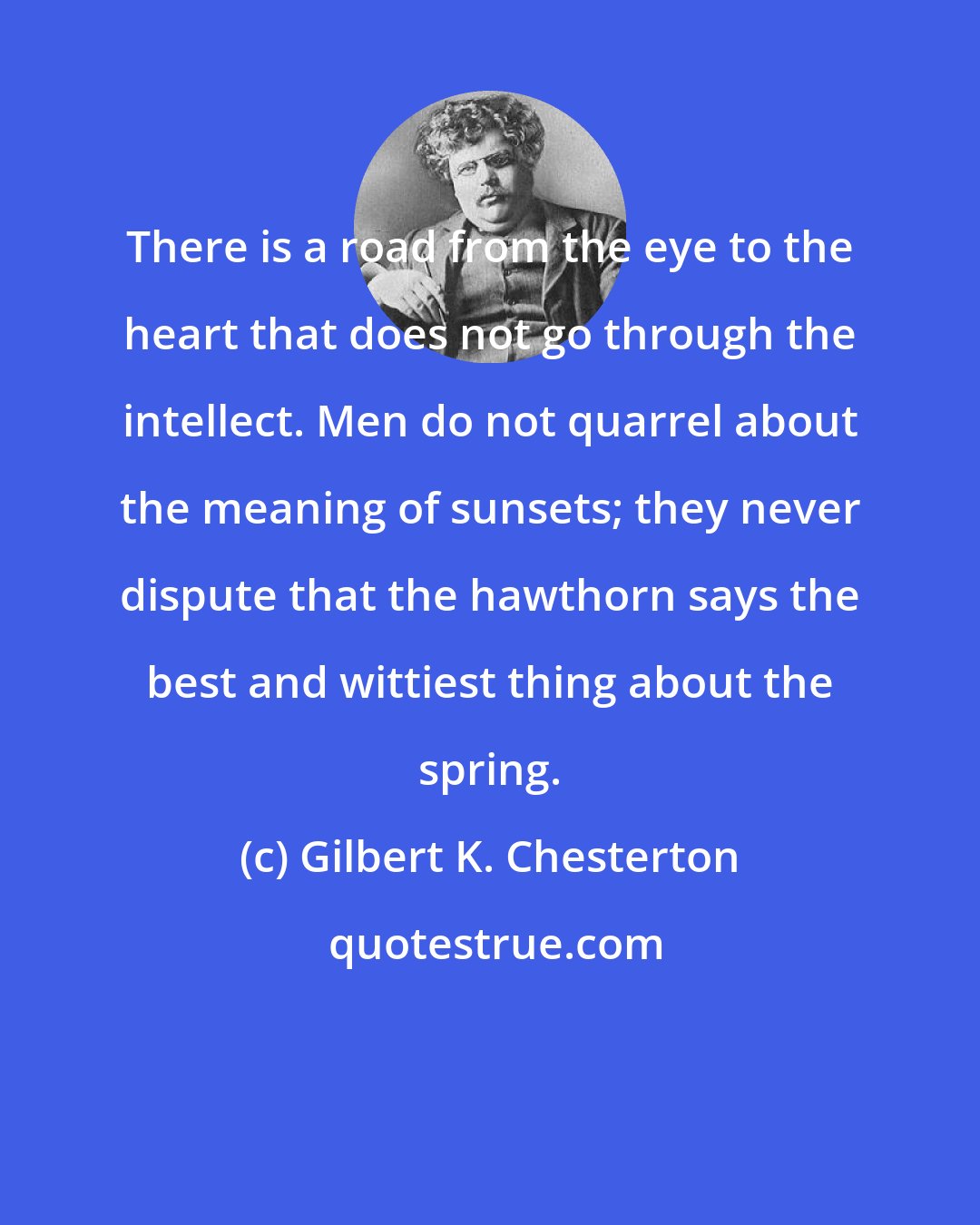 Gilbert K. Chesterton: There is a road from the eye to the heart that does not go through the intellect. Men do not quarrel about the meaning of sunsets; they never dispute that the hawthorn says the best and wittiest thing about the spring.