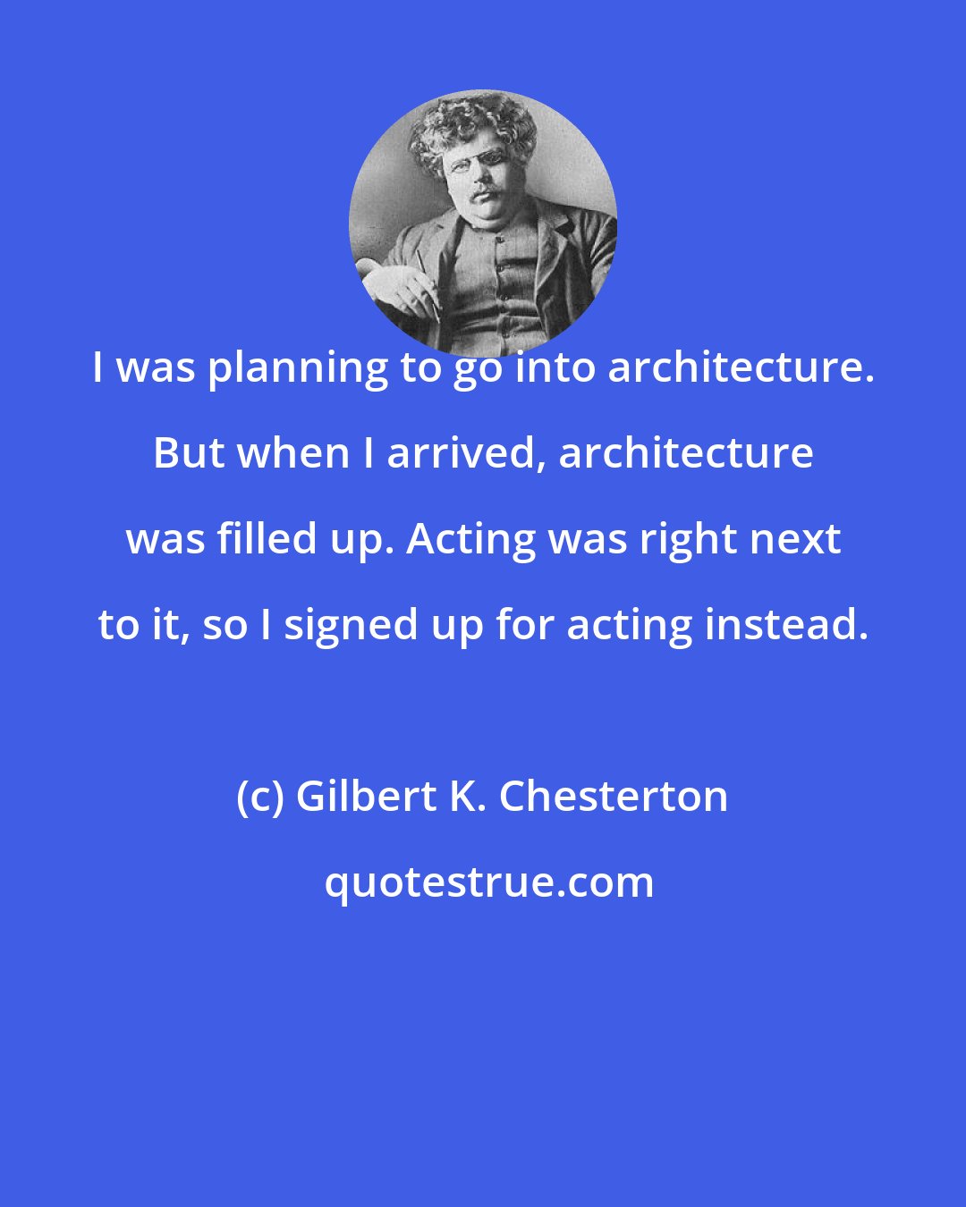 Gilbert K. Chesterton: I was planning to go into architecture. But when I arrived, architecture was filled up. Acting was right next to it, so I signed up for acting instead.