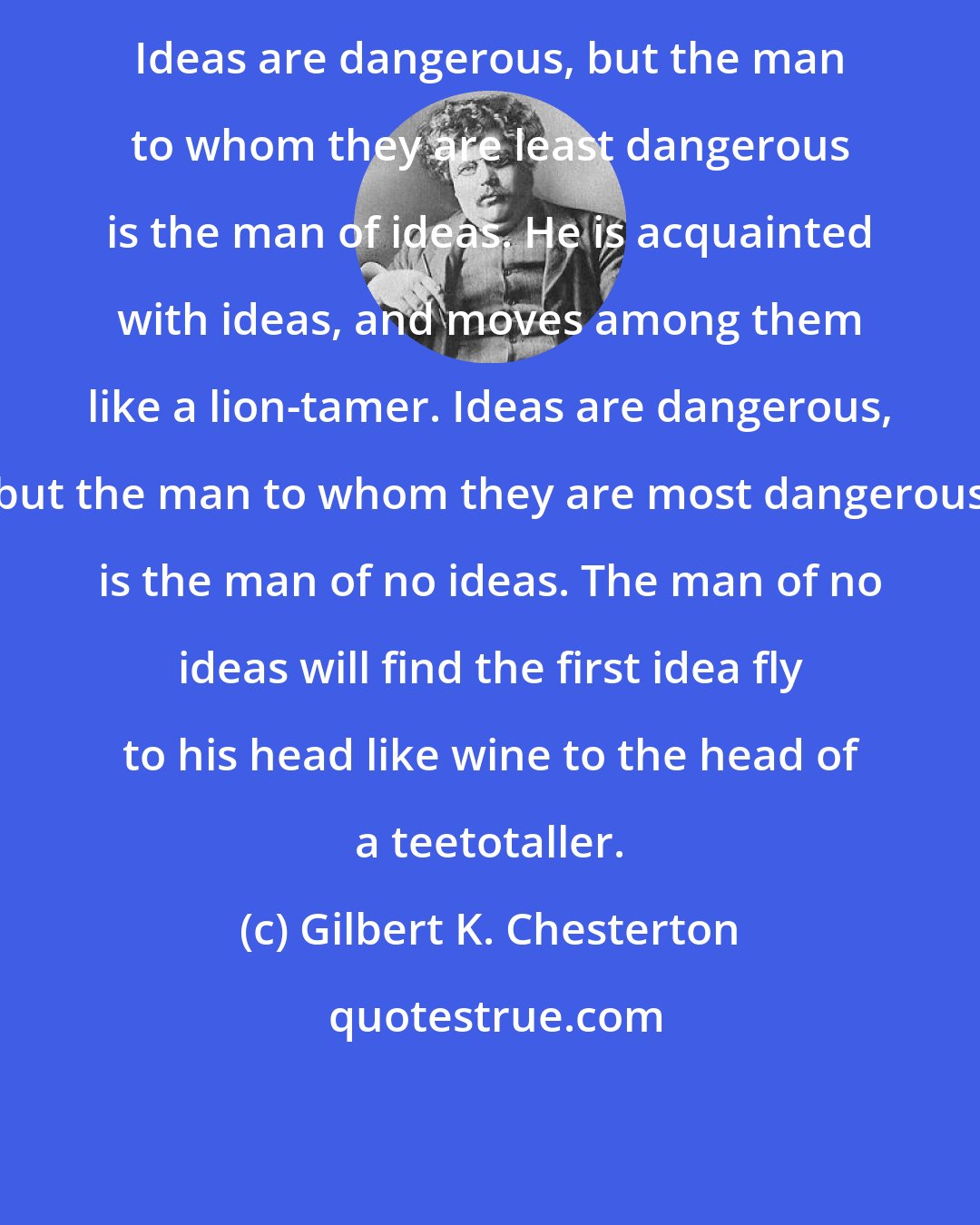 Gilbert K. Chesterton: Ideas are dangerous, but the man to whom they are least dangerous is the man of ideas. He is acquainted with ideas, and moves among them like a lion-tamer. Ideas are dangerous, but the man to whom they are most dangerous is the man of no ideas. The man of no ideas will find the first idea fly to his head like wine to the head of a teetotaller.