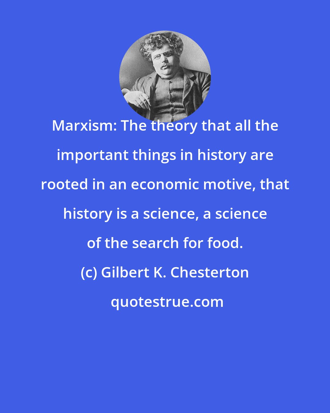 Gilbert K. Chesterton: Marxism: The theory that all the important things in history are rooted in an economic motive, that history is a science, a science of the search for food.