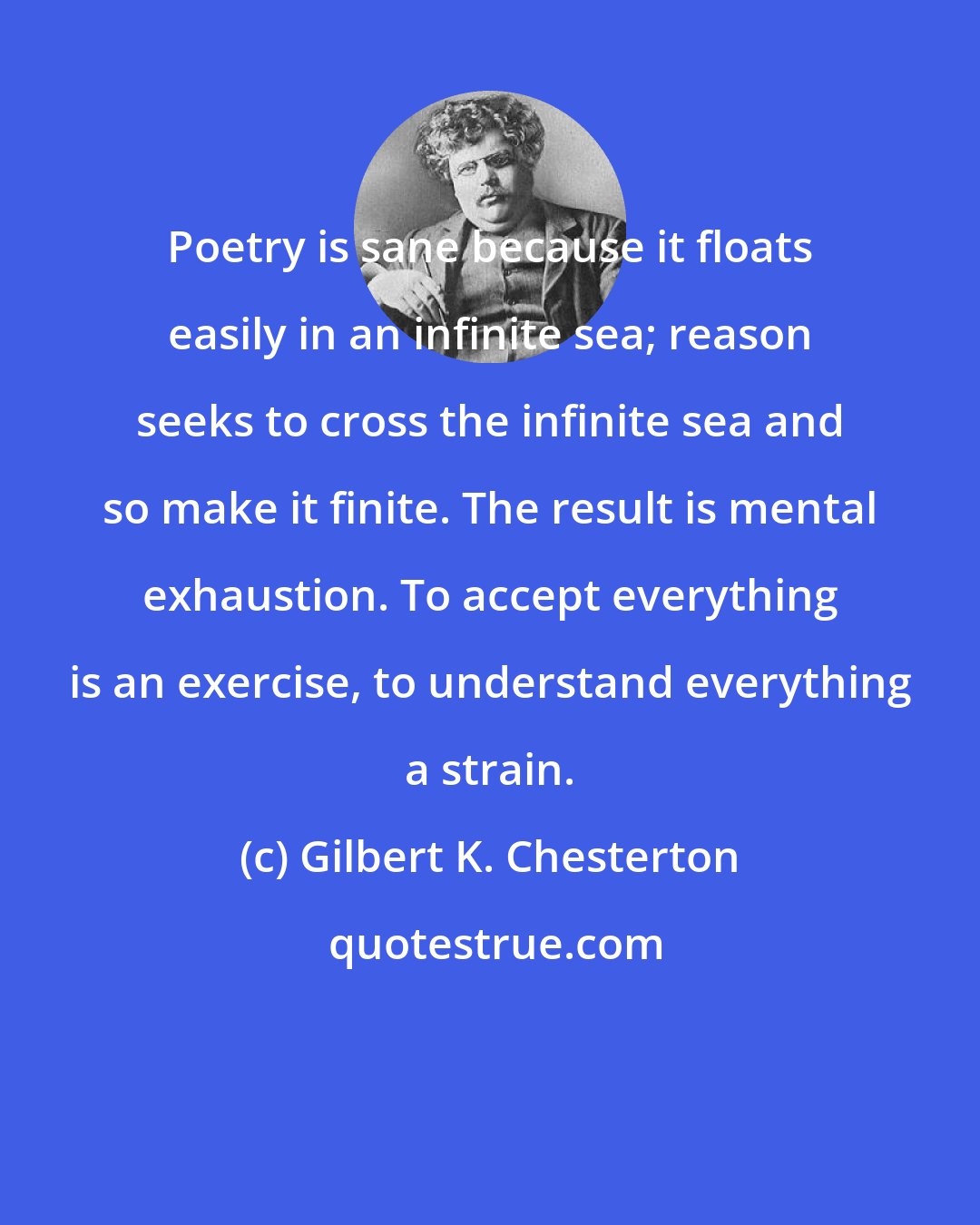 Gilbert K. Chesterton: Poetry is sane because it floats easily in an infinite sea; reason seeks to cross the infinite sea and so make it finite. The result is mental exhaustion. To accept everything is an exercise, to understand everything a strain.