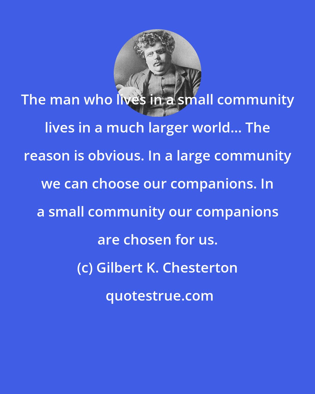Gilbert K. Chesterton: The man who lives in a small community lives in a much larger world... The reason is obvious. In a large community we can choose our companions. In a small community our companions are chosen for us.