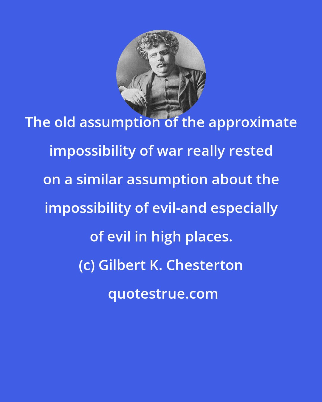 Gilbert K. Chesterton: The old assumption of the approximate impossibility of war really rested on a similar assumption about the impossibility of evil-and especially of evil in high places.