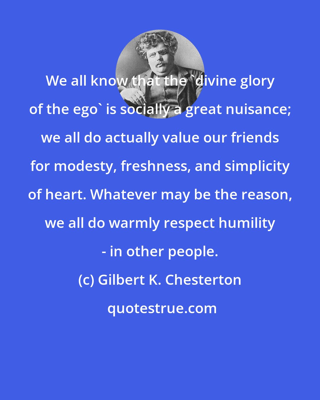 Gilbert K. Chesterton: We all know that the 'divine glory of the ego' is socially a great nuisance; we all do actually value our friends for modesty, freshness, and simplicity of heart. Whatever may be the reason, we all do warmly respect humility - in other people.