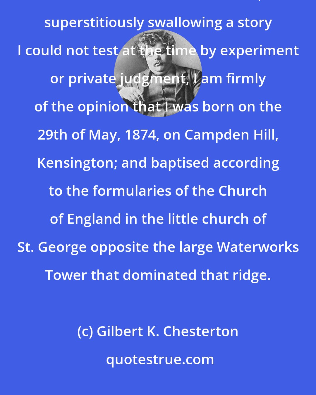 Gilbert K. Chesterton: Bowing down in blind credulity, as is my custom, before mere authority and the tradition of the elders, superstitiously swallowing a story I could not test at the time by experiment or private judgment, I am firmly of the opinion that I was born on the 29th of May, 1874, on Campden Hill, Kensington; and baptised according to the formularies of the Church of England in the little church of St. George opposite the large Waterworks Tower that dominated that ridge.
