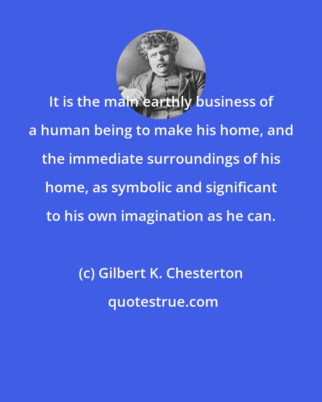 Gilbert K. Chesterton: It is the main earthly business of a human being to make his home, and the immediate surroundings of his home, as symbolic and significant to his own imagination as he can.