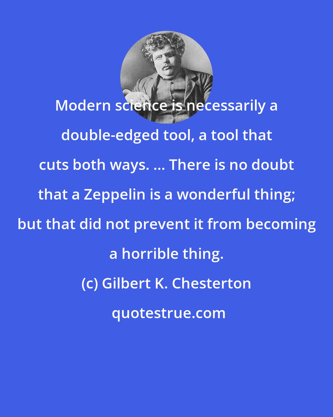 Gilbert K. Chesterton: Modern science is necessarily a double-edged tool, a tool that cuts both ways. ... There is no doubt that a Zeppelin is a wonderful thing; but that did not prevent it from becoming a horrible thing.