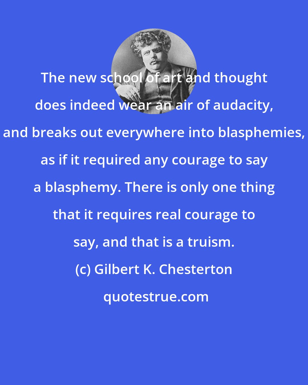 Gilbert K. Chesterton: The new school of art and thought does indeed wear an air of audacity, and breaks out everywhere into blasphemies, as if it required any courage to say a blasphemy. There is only one thing that it requires real courage to say, and that is a truism.