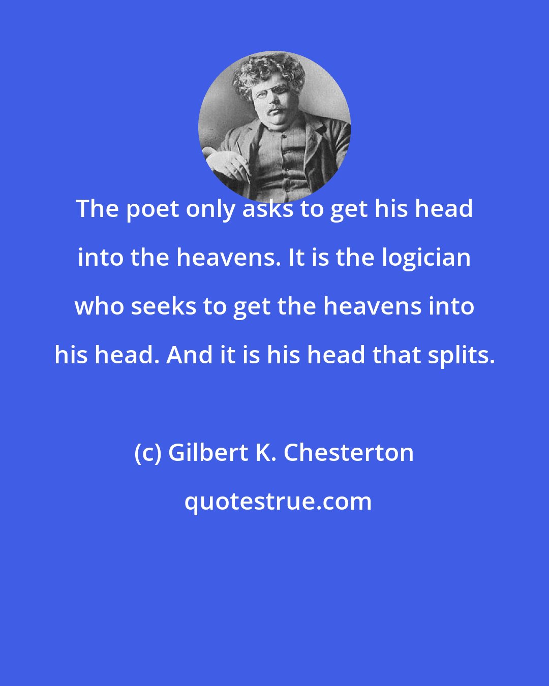 Gilbert K. Chesterton: The poet only asks to get his head into the heavens. It is the logician who seeks to get the heavens into his head. And it is his head that splits.