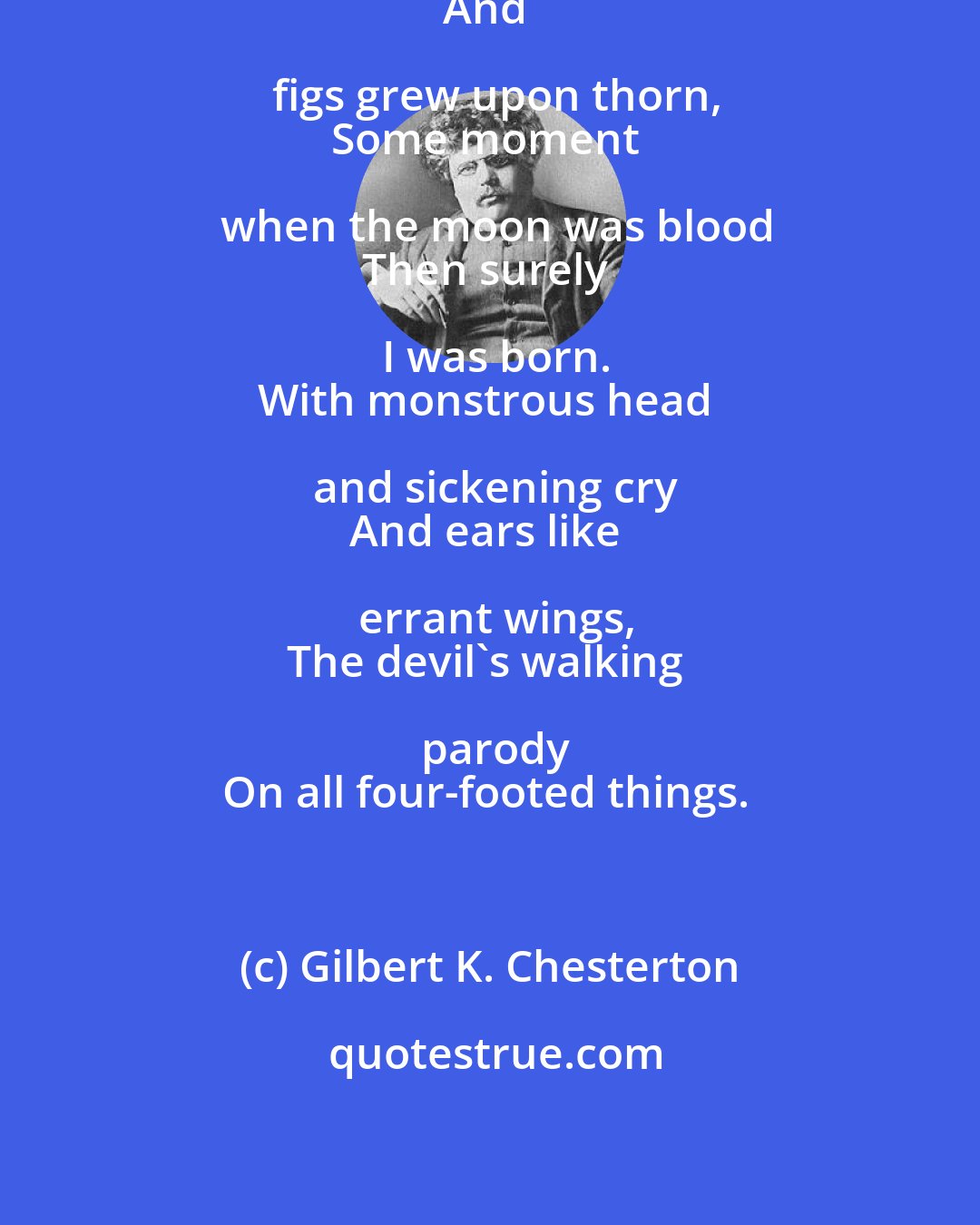 Gilbert K. Chesterton: When fishes flew and forests walked
And figs grew upon thorn,
Some moment when the moon was blood
Then surely I was born.
With monstrous head and sickening cry
And ears like errant wings,
The devil's walking parody
On all four-footed things.