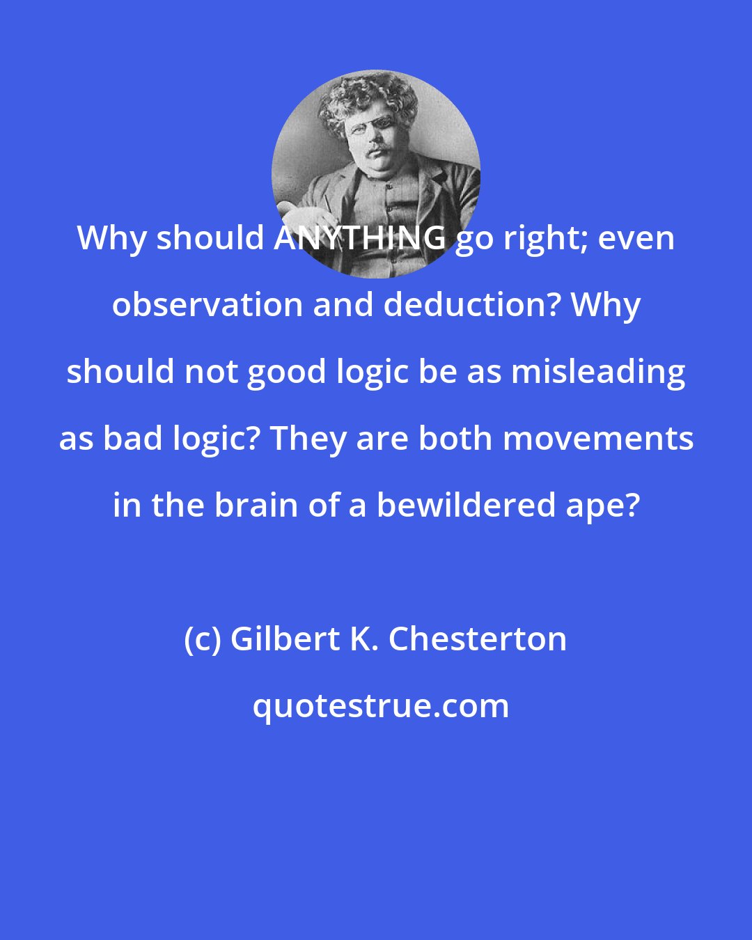 Gilbert K. Chesterton: Why should ANYTHING go right; even observation and deduction? Why should not good logic be as misleading as bad logic? They are both movements in the brain of a bewildered ape?