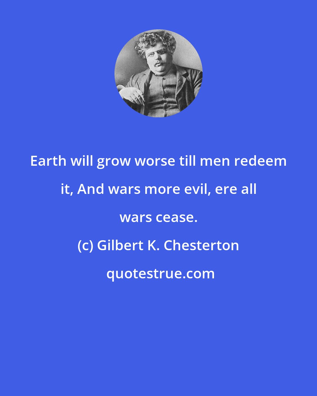 Gilbert K. Chesterton: Earth will grow worse till men redeem it, And wars more evil, ere all wars cease.