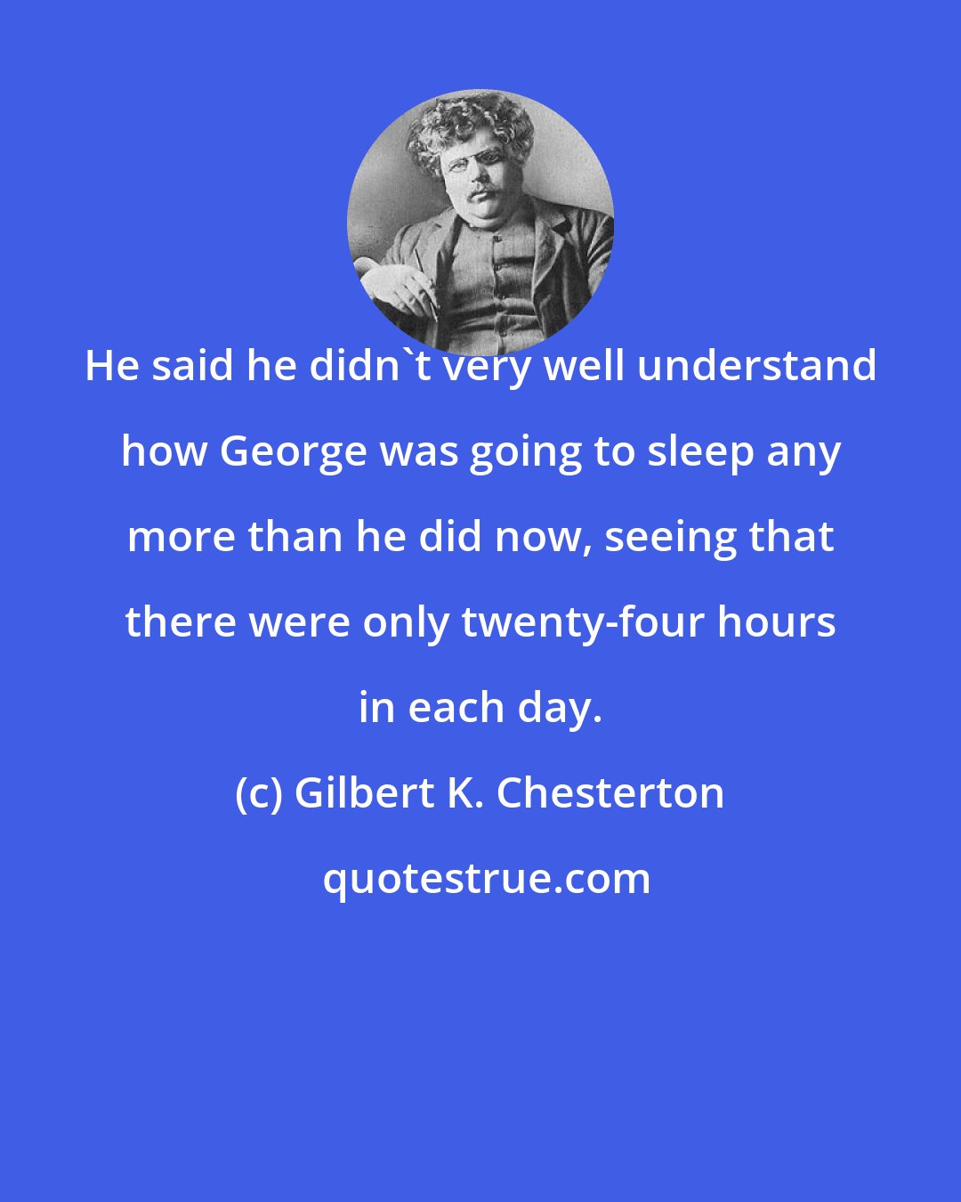 Gilbert K. Chesterton: He said he didn't very well understand how George was going to sleep any more than he did now, seeing that there were only twenty-four hours in each day.